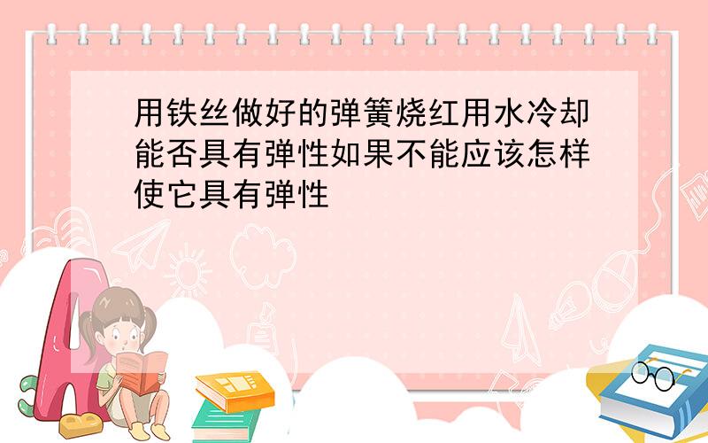 用铁丝做好的弹簧烧红用水冷却能否具有弹性如果不能应该怎样使它具有弹性