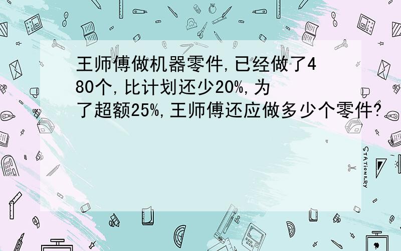 王师傅做机器零件,已经做了480个,比计划还少20%,为了超额25%,王师傅还应做多少个零件?