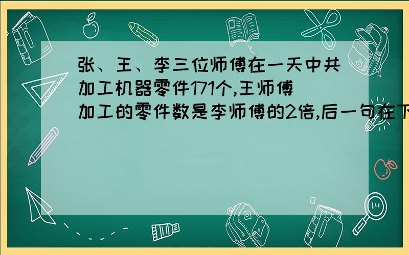 张、王、李三位师傅在一天中共加工机器零件171个,王师傅加工的零件数是李师傅的2倍,后一句在下面.张师傅比王师傅多加工16个.张、李、王三位师傅在一天中加工机器零件多少个?有没有简