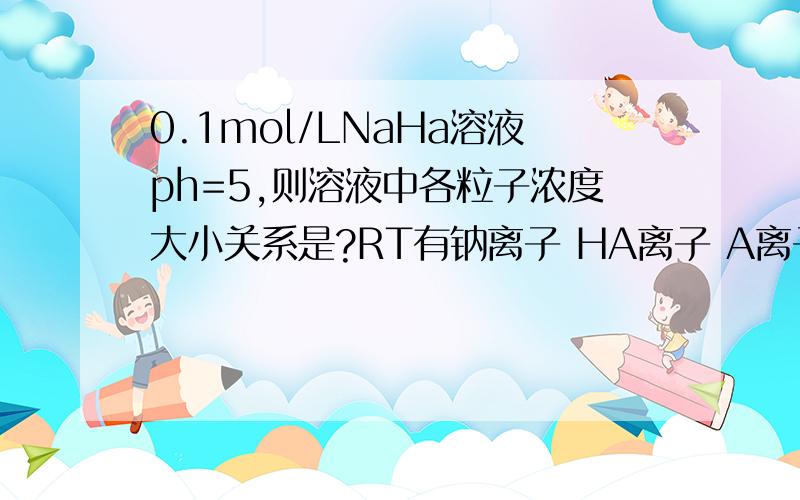 0.1mol/LNaHa溶液ph=5,则溶液中各粒子浓度大小关系是?RT有钠离子 HA离子 A离子 H2A分子 H离子 OH离子 并说明原因