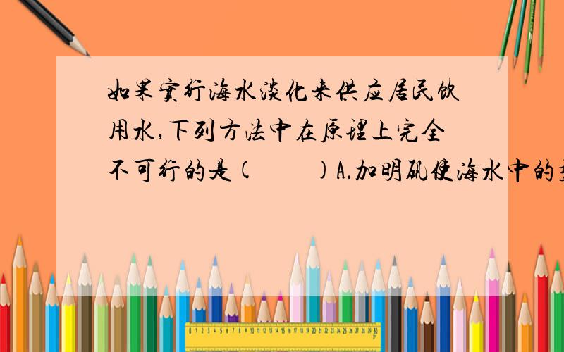 如果实行海水淡化来供应居民饮用水,下列方法中在原理上完全不可行的是(　　)A．加明矾使海水中的盐沉淀出来而淡化B．利用太阳能使海水升温,通过蒸馏而使其淡化C．将海水缓慢降温凝固