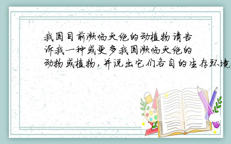 我国目前濒临灭绝的动植物请告诉我一种或更多我国濒临灭绝的动物或植物,并说出它们各自的生存环境,生活习性,濒临灭绝的原因,灭绝后会对生物多样性及生态环境造成的危害等.   不胜感