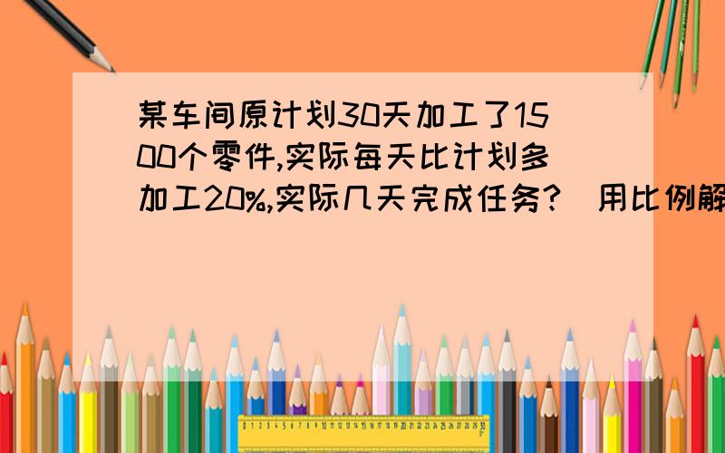 某车间原计划30天加工了1500个零件,实际每天比计划多加工20%,实际几天完成任务?(用比例解）