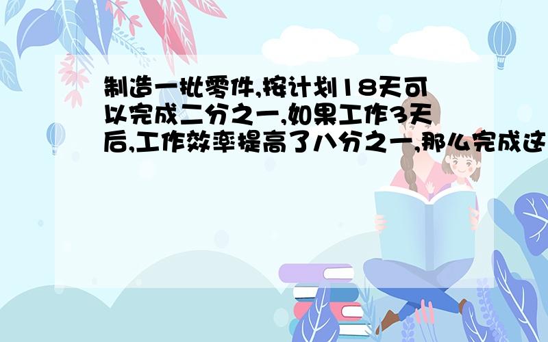 制造一批零件,按计划18天可以完成二分之一,如果工作3天后,工作效率提高了八分之一,那么完成这批零件的三分之一,一共需要多少天?