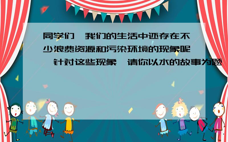 同学们,我们的生活中还存在不少浪费资源和污染环境的现象呢,针对这些现象,请你以水的故事为题,同学们,我们的生活中还存在不少浪费资源和污染环境的现象呢,针对这些现象,请你以谁的故