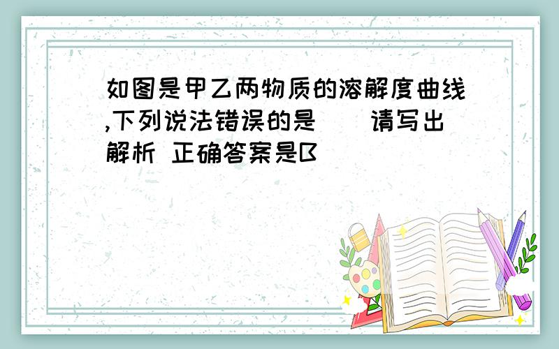 如图是甲乙两物质的溶解度曲线,下列说法错误的是（）请写出解析 正确答案是B