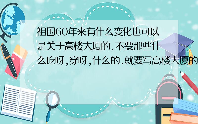 祖国60年来有什么变化也可以是关于高楼大厦的.不要那些什么吃呀,穿呀,什么的.就要写高楼大厦的.