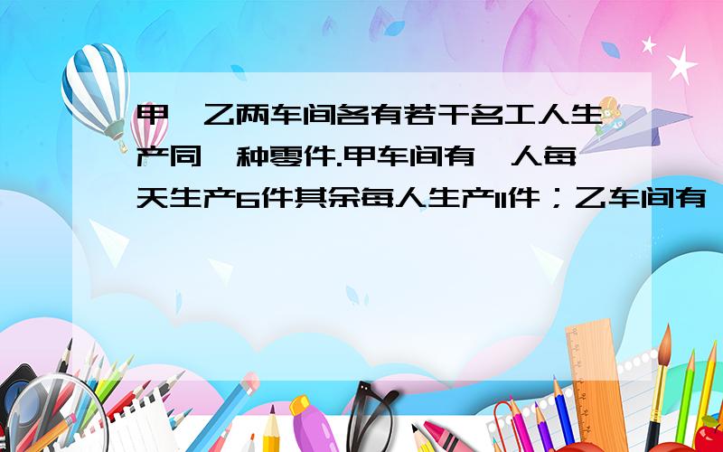 甲、乙两车间各有若干名工人生产同一种零件.甲车间有一人每天生产6件其余每人生产11件；乙车间有一人——（接上面）每天生产7件,其余每人每天生产10件.已知两车间每天生产的零件总数