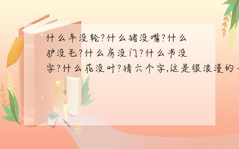 什么车没轮?什么猪没嘴?什么驴没毛?什么房没门?什么书没字?什么花没叶?猜六个字,这是很浪漫的一句话!