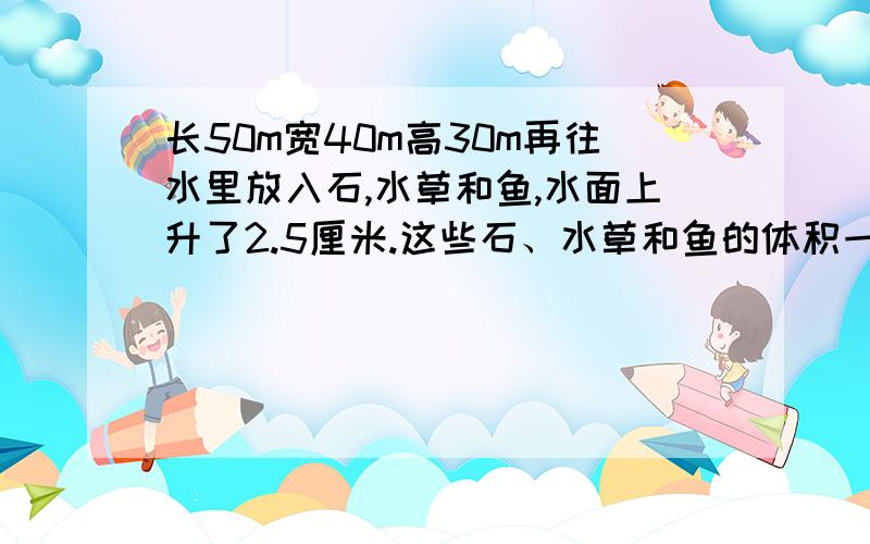 长50m宽40m高30m再往水里放入石,水草和鱼,水面上升了2.5厘米.这些石、水草和鱼的体积一共是多少立方cm