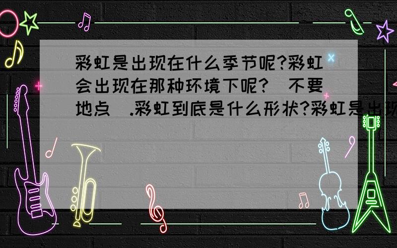 彩虹是出现在什么季节呢?彩虹会出现在那种环境下呢?(不要地点).彩虹到底是什么形状?彩虹是出现在什么季节呢?彩虹会出现在那种环境下呢?(不要地点).彩虹到底是什么形状?以上问题如果是