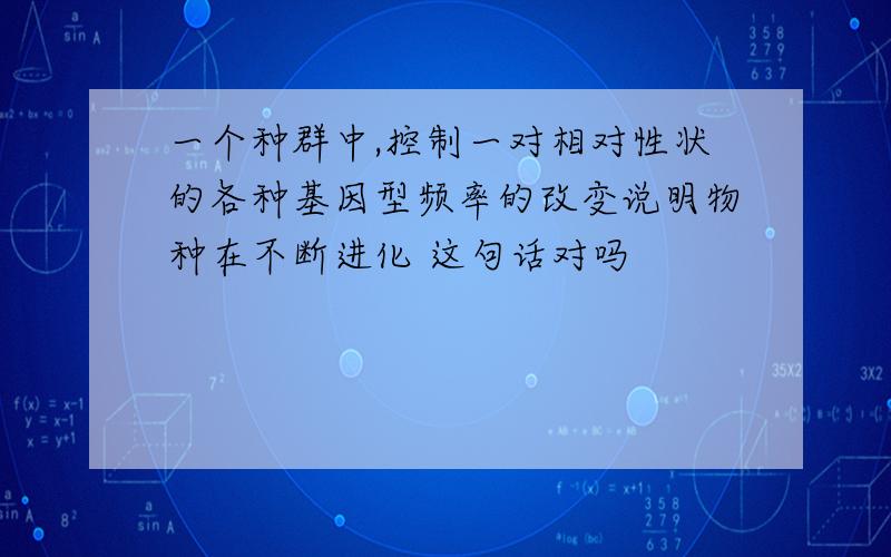 一个种群中,控制一对相对性状的各种基因型频率的改变说明物种在不断进化 这句话对吗