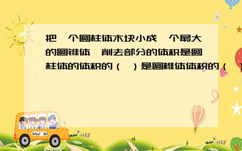 把一个圆柱体木块小成一个最大的圆锥体,削去部分的体积是圆柱体的体积的（ ）是圆椎体体积的（ ）