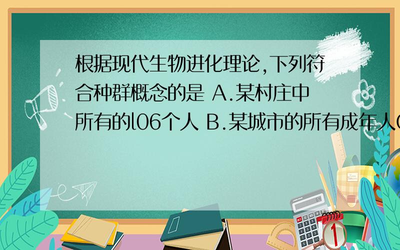 根据现代生物进化理论,下列符合种群概念的是 A.某村庄中所有的l06个人 B.某城市的所有成年人C.中华人民共和国国土上的所有汉族人 D.全世界的华人为什么选A不选C?