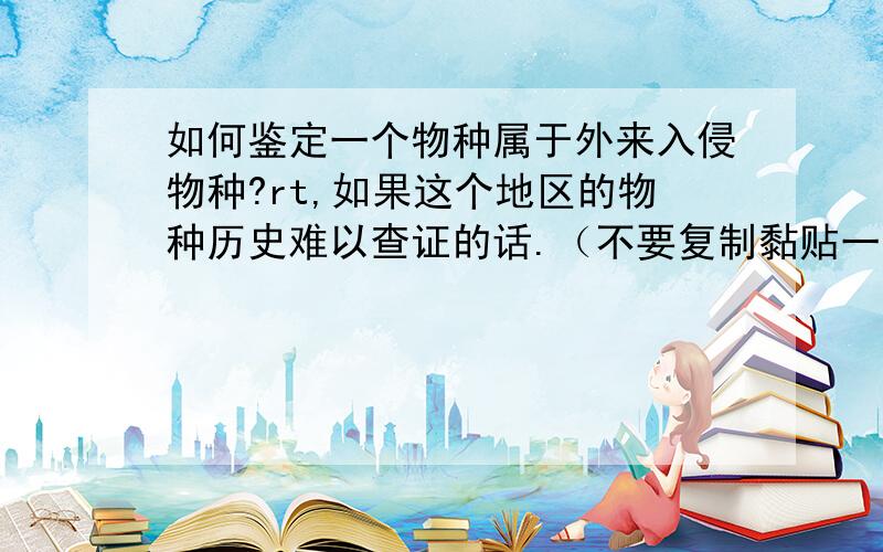 如何鉴定一个物种属于外来入侵物种?rt,如果这个地区的物种历史难以查证的话.（不要复制黏贴一段介绍外来入侵物种的话,最好简洁明了,带点第一、第二之类的最好）这个有参考资料么？其