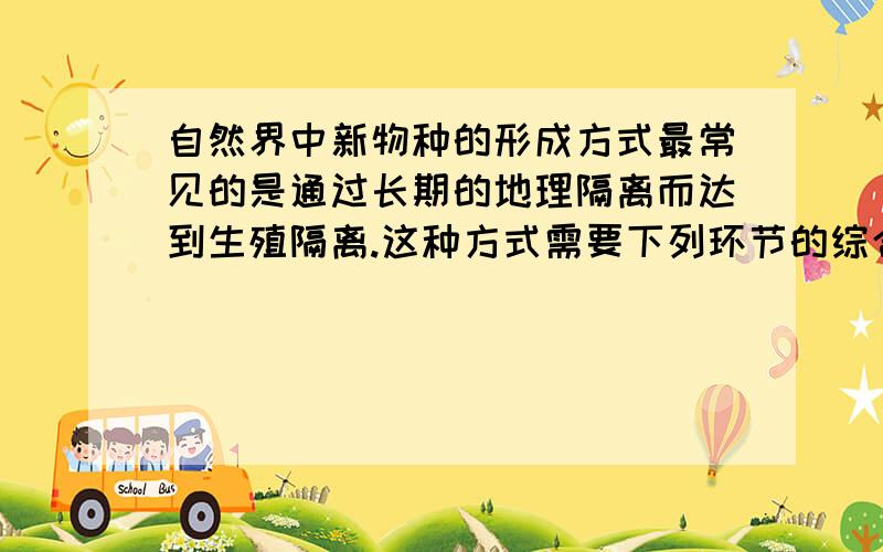 自然界中新物种的形成方式最常见的是通过长期的地理隔离而达到生殖隔离.这种方式需要下列环节的综合作用A.提供进化原材料的突变和基因重组B.使种群基因库中基因定向变异的特殊环境C.