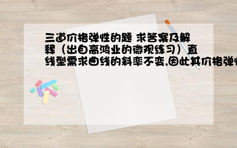 三道价格弹性的题 求答案及解释（出自高鸿业的微观练习）直线型需求曲线的斜率不变,因此其价格弹性也不变?A一定正确  B一定不正确  C可能正确  D都有可能如果价格下降10%能使买者总支出