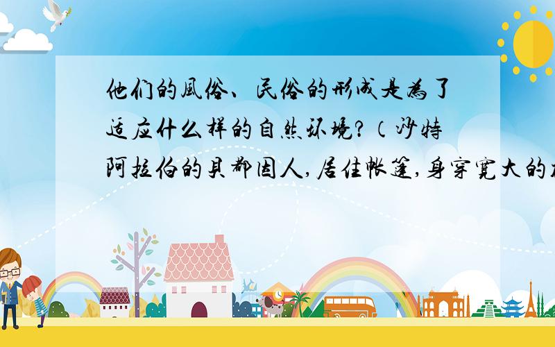 他们的风俗、民俗的形成是为了适应什么样的自然环境?（沙特阿拉伯的贝都因人,居住帐篷,身穿宽大的袍子,过着游牧生活.