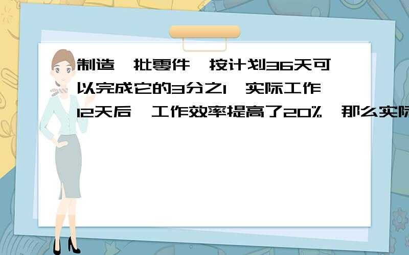 制造一批零件,按计划36天可以完成它的3分之1,实际工作12天后,工作效率提高了20%,那么实际完成这批零件共要多少天?列算式