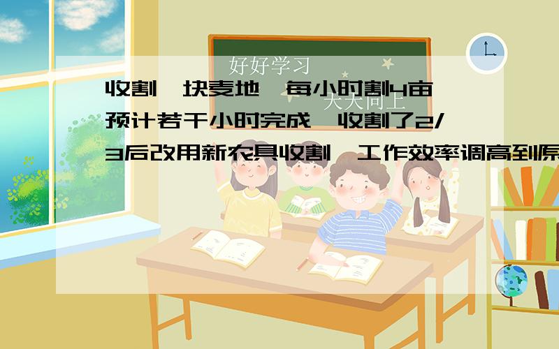 收割一块麦地,每小时割4亩,预计若干小时完成,收割了2/3后改用新农具收割,工作效率调高到原来1.5倍,因此比预计时间早1小时完工,求这块麦地有多少亩?