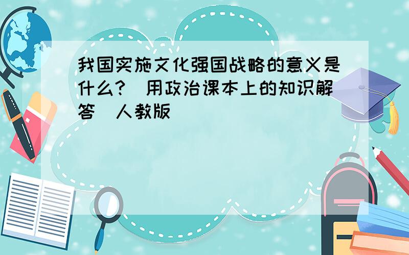 我国实施文化强国战略的意义是什么?（用政治课本上的知识解答）人教版