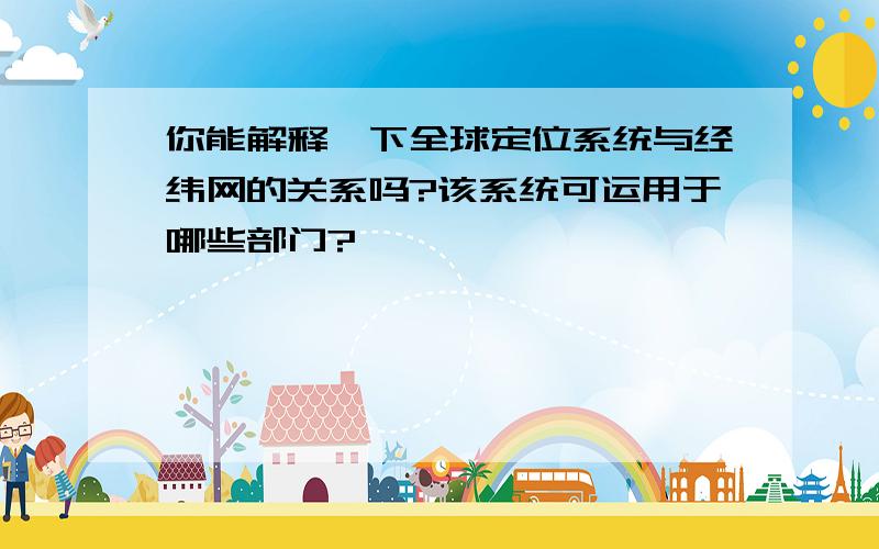 你能解释一下全球定位系统与经纬网的关系吗?该系统可运用于哪些部门?