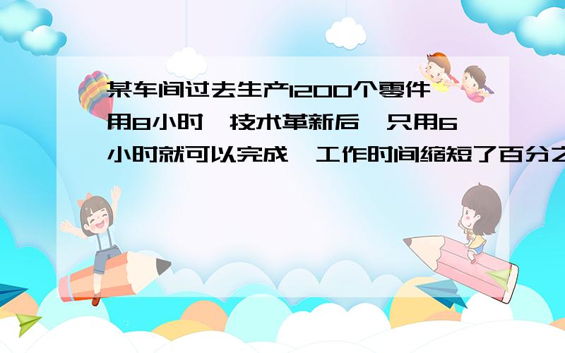 某车间过去生产1200个零件用8小时,技术革新后,只用6小时就可以完成,工作时间缩短了百分之几?