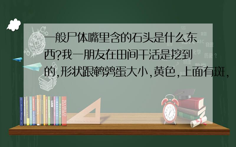 一般尸体嘴里含的石头是什么东西?我一朋友在田间干活是挖到的,形状跟鹌鹑蛋大小,黄色,上面有斑,