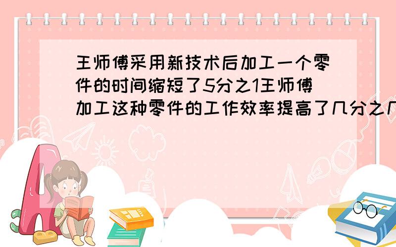 王师傅采用新技术后加工一个零件的时间缩短了5分之1王师傅加工这种零件的工作效率提高了几分之几