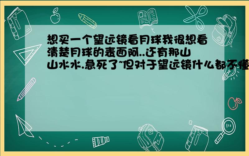 想买一个望远镜看月球我很想看清楚月球的表面阿..还有那山山水水.急死了~但对于望远镜什么都不懂..高手们给我一个望远镜型号.我到淘宝找找1千元以下可以看到吗?