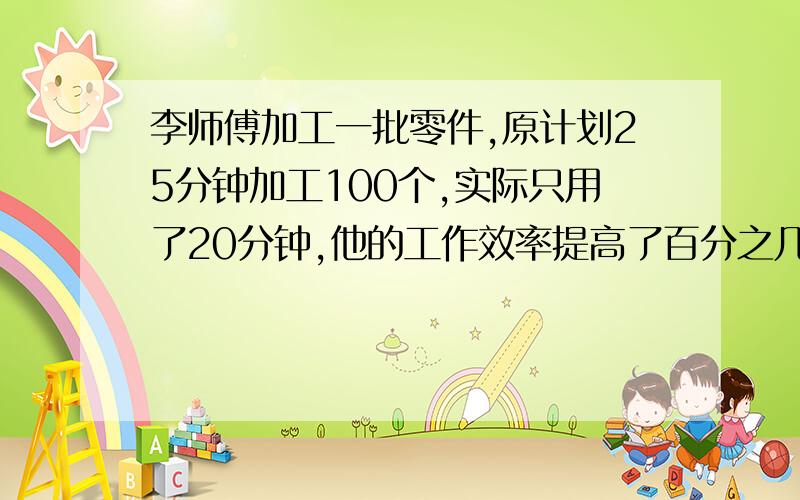 李师傅加工一批零件,原计划25分钟加工100个,实际只用了20分钟,他的工作效率提高了百分之几