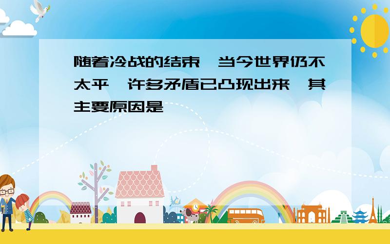 随着冷战的结束,当今世界仍不太平,许多矛盾已凸现出来,其主要原因是