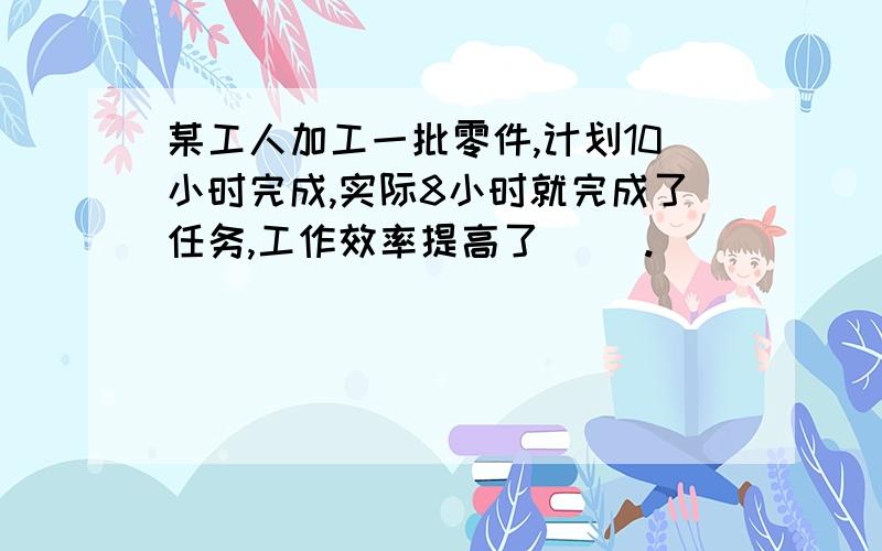 某工人加工一批零件,计划10小时完成,实际8小时就完成了任务,工作效率提高了（ ）.