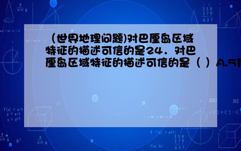 （世界地理问题)对巴厘岛区域特征的描述可信的是24．对巴厘岛区域特征的描述可信的是（ ）A.5月到9月比较凉爽,为旅游旺季 B.地势四周高中部低,森林覆盖率高C.四季如春,降水丰沛 D.气旋活