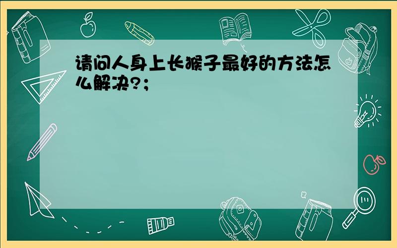 请问人身上长猴子最好的方法怎么解决?；