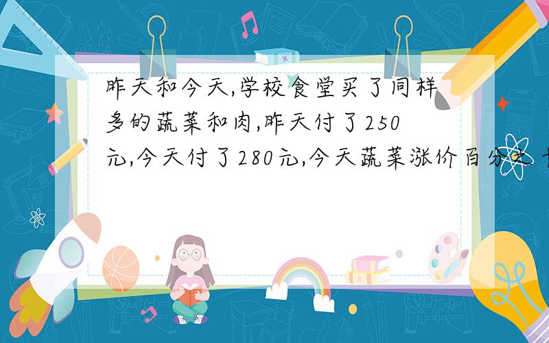 昨天和今天,学校食堂买了同样多的蔬菜和肉,昨天付了250元,今天付了280元,今天蔬菜涨价百分之十,今天蔬菜涨价百分之十,肉涨价百分之20,今天多付了30元钱.那么,今天买蔬菜付了多少元钱