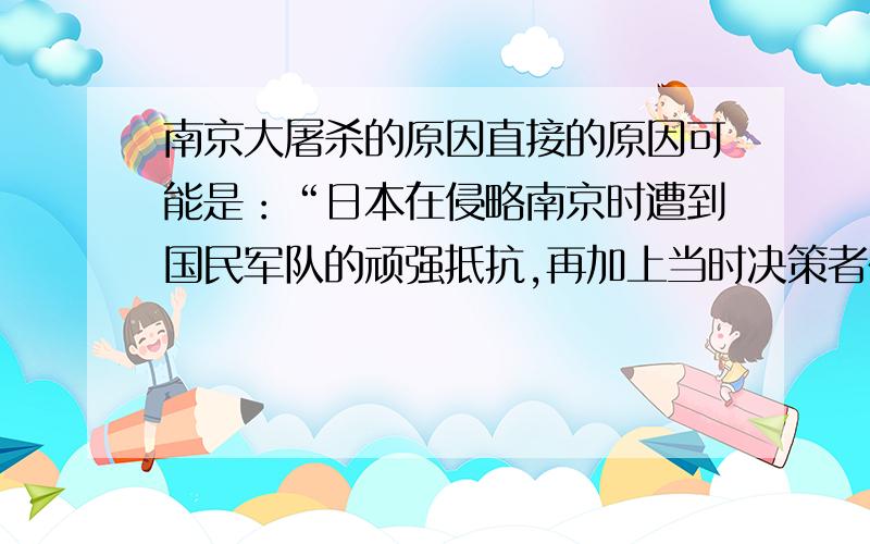 南京大屠杀的原因直接的原因可能是：“日本在侵略南京时遭到国民军队的顽强抵抗,再加上当时决策者在进攻南京时没有后备粮草的供给,使日本攻下南京后,激发了日本兽兵的原始兽性?”间