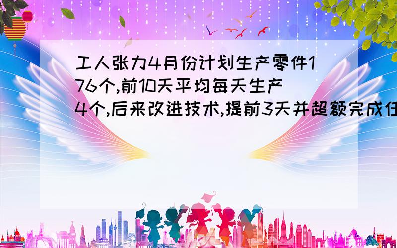 工人张力4月份计划生产零件176个,前10天平均每天生产4个,后来改进技术,提前3天并超额完成任务,若张力10天之后平均每天完成至少生产x个零件1.写出X所满足的关系式 （不等式2.请你试着探究