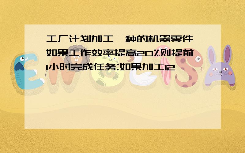 工厂计划加工一种的机器零件,如果工作效率提高20%则提前1小时完成任务;如果加工12