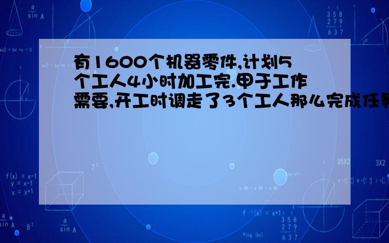 有1600个机器零件,计划5个工人4小时加工完.甲于工作需要,开工时调走了3个工人那么完成任务因应该增加多少小时?能回答上来的是好心人是哦~