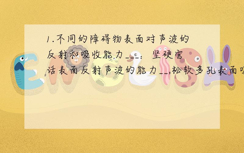 1.不同的障碍物表面对声波的反射和吸收能力___：坚硬官话表面反射声波的能力__,松软多孔表面吸收声波能力___.2.回声和原声的区别条件：是回声进入人耳的时间比原声晚__秒或__秒以上.（区