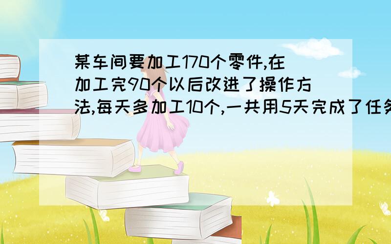 某车间要加工170个零件,在加工完90个以后改进了操作方法,每天多加工10个,一共用5天完成了任务.求改进操作方法后每天加工的零件个数.求高手来帮我完成,快