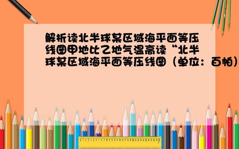 解析读北半球某区域海平面等压线图甲地比乙地气温高读“北半球某区域海平面等压线图（单位：百帕）”（图9,回答15～16题.15．甲地比乙地 A．气温高               B．气压高 C．风力大