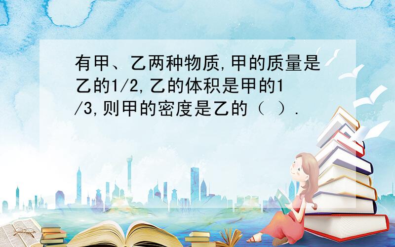 有甲、乙两种物质,甲的质量是乙的1/2,乙的体积是甲的1/3,则甲的密度是乙的（ ）.