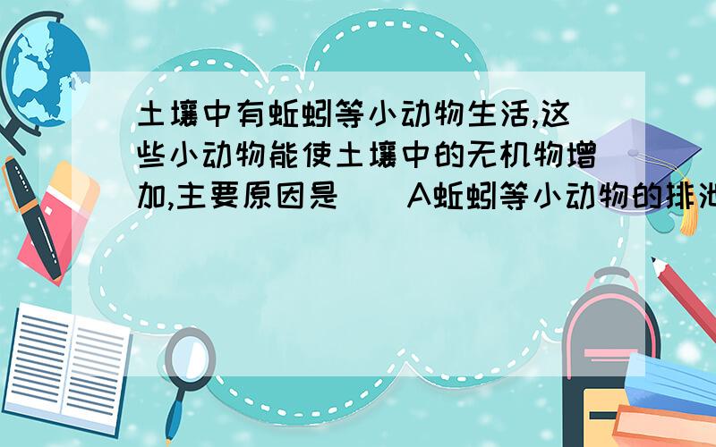 土壤中有蚯蚓等小动物生活,这些小动物能使土壤中的无机物增加,主要原因是（）A蚯蚓等小动物的排泄物进入土壤B蚯蚓等小动物通过呼吸作用排放无机物C蚯蚓等小动物通过松土把地面的无