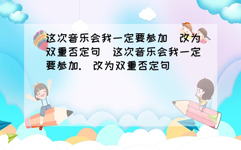 这次音乐会我一定要参加(改为双重否定句)这次音乐会我一定要参加.(改为双重否定句)