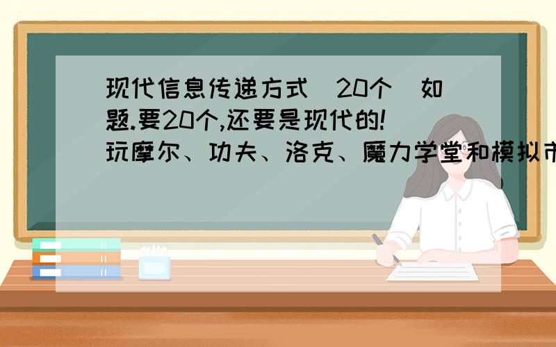 现代信息传递方式（20个）如题.要20个,还要是现代的!玩摩尔、功夫、洛克、魔力学堂和模拟市民3（原版）的请进!69429870 进来有规矩滴!两三个 记得到群空间看哦!还有,玩QQ服装店也可以来!最