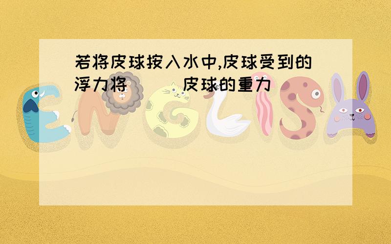 若将皮球按入水中,皮球受到的浮力将___皮球的重力