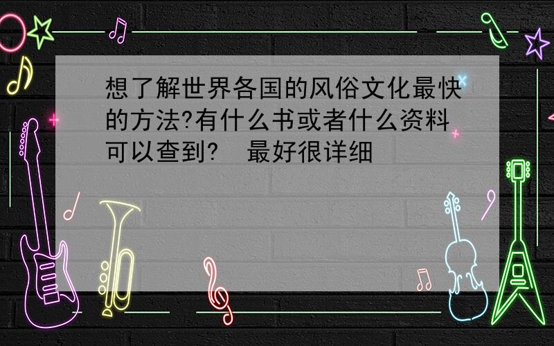 想了解世界各国的风俗文化最快的方法?有什么书或者什么资料可以查到?  最好很详细