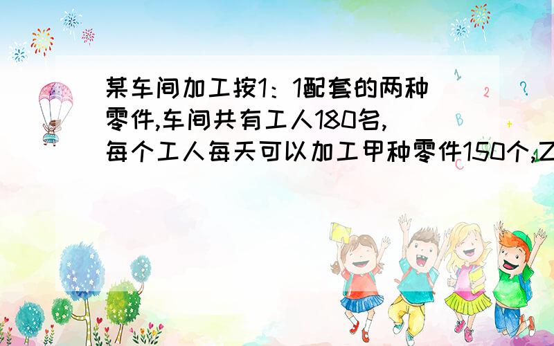 某车间加工按1：1配套的两种零件,车间共有工人180名,每个工人每天可以加工甲种零件150个,乙种零件120个,应当怎么样分配工人,才能够使生产出的两种零件配套?